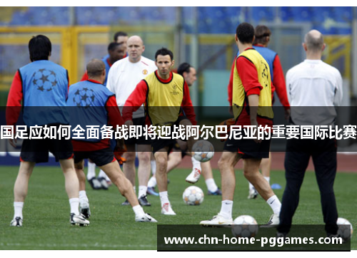 国足应如何全面备战即将迎战阿尔巴尼亚的重要国际比赛 国足应如何全面备战即将迎战阿尔巴尼亚的重要国际比赛