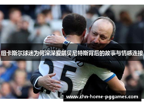 纽卡斯尔球迷为何深深爱戴贝尼特斯背后的故事与情感连接 纽卡斯尔球迷为何深深爱戴贝尼特斯背后的故事与情感连接