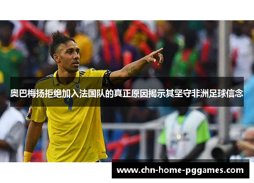 奥巴梅扬拒绝加入法国队的真正原因揭示其坚守非洲足球信念