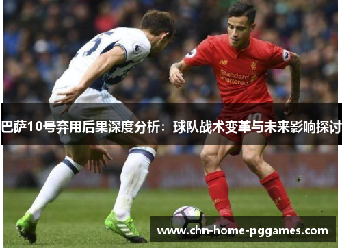 巴萨10号弃用后果深度分析：球队战术变革与未来影响探讨