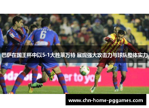 巴萨在国王杯中以5-1大胜莱万特 展现强大攻击力与球队整体实力