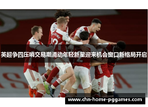 英超争四压哨交易潮涌动年轻新星迎来机会窗口新格局开启